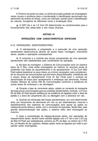 5-11/5-12 
5-5 
C 11-30 
f. Próximo ao ponto (ou área, ou linha) de junção poderão ser empregados 
meios visuais e acústicos para a coordenação e identificação aproximada dos 
elementos de ambas as forças, como por exemplo: painéis para a identificação 
de viaturas, fumígenos de diferentes cores e sinalização ótica. 
g. A O(P) Op e as I E Com Elt determinarão as condicionantes para o 
funcionamento das redes-rádio e dos meios diversos. 
ARTIGO VI 
OPERAÇÕES COM CARACTERÍSTICAS ESPECIAIS 
5-12. OPERAÇÕES AEROTERRESTRES 
a. O planejamento, a preparação e a execução de uma operação 
aeroterrestre desenvolve-se através de quatro fases: montagem, movimento 
aéreo, assalto e operações subseqüentes. 
b. O comando e o controle das forças componentes de uma operação 
aeroterrestre são estabelecidas pelo comandante da operação. 
c. Na fase da montagem, o Sistema de Comunicações será um sistema 
típico de Z Reu, onde serão empregados ao máximo os recursos locais já 
existentes nas áreas de aquartelamento e de aprestamento. À Cia Com Bda 
Pqdt caberá desdobrar os seus meios, ao mínimo necessário, para complemen-tar 
os recursos de comunicações que lhe foram disponibilizados, mobiliando até 
2 (duas) Áreas de Aprestamento Final (A Apr Final) para o controle da 
aproximação da tropa para carregamento e embarque nas aeronaves. Poderá 
receber reforços de outras OM de Comunicações conforme a existência de 
outras áreas de embarque e de decolagem. 
d. Durante a fase do movimento aéreo, caberá ao comando do transporte 
da tropa prover comunicações para as unidades aeroterrestres. Contudo, o O Com 
Elt da Bda Inf Pqdt deverá certificar-se da existência de ligações entre a área de 
partida e a Zona de Lançamento (ZL) ou aterragem com a aeronave em vôo. 
e. Quando da introdução das tropas aeroterrestres, em uma determinada 
área, por lançamento de aeronaves em vôo ou por desembarque, inicia-se o 
desdobramento dos sistemas de comunicações para apoiar as ações na 
cabeça-de-ponte aérea e, desta, com o comando da operação. Nesta fase, pela 
grande descentralização das ações, o sistema rádio será empregado ao 
máximo. 
f. Após a consolidação da cabeça-de-ponte aérea, nas operações de 
ressuprimento aéreo, deverá haver estreita ligação com a F Ae e com o B Log 
da Bda Inf Pqdt que estabelecerá, próximo ao PC da Bda, no interior da C Pnt 
Ae, um Núcleo de Ap Logístico. Nestas ações, tanto as ligações por rádio e por 
painéis serão empregadas. 
 
