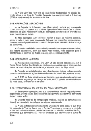C 11-30 
5-12/5-15 
5-6 
g. A Cia Com Bda Pqdt terá os seus meios desdobrados na cabeça-de-ponte 
aérea e na área do Escalão Recuado, que compreenderá a A Ap Log 
(PCR) e a(s) área(s) de aprestamento final. 
5-13. OPERAÇÕES AEROMÓVEIS 
a. A Brigada de Infantaria Leve (Aeromóvel), poderá ser empregada 
como um todo, ou passar sob controle operacional seus batalhões a outros 
escalões, os quais necessitam conduzir operações aeromóveis em proveito das 
suas manobras em curso. 
b. Nas operações Amv deve-se manter o sigilo ao máximo possível, 
sendo o rádio o meio mais empregado. Tal qual nas operações aeroterrestres, 
deve-se manter ligações entre o comando da operação, elemento Amv e a força 
de transporte. 
c. Quando uma Bda for responsável por conduzir uma operação aeromóvel, 
ela poderá estabelecer, além das redes-rádio típicas, rede especiais para a 
coordenação e controle de fogos, espaço aéreo e ressuprimento. 
5-14. OPERAÇÕES ANFÍBIAS 
a. Nas operações anfíbias, o O Com Elt Bda deverá estabelecer, com a 
Força Tarefa Anfíbia Combinada, as medidas necessárias para o emprego dos 
meios de comunicações, tanto da força terrestre como da força naval. 
b. Poderão ser estabelecidas, além dos sistemas típicos, redes especiais 
para a coordenação das ações de desembarque, tiro naval, Rec, Ap Ae e outras. 
c. O PCP da Bda, inicialmente embarcado, será desdobrado no terreno 
quando houver segurança na cabeça de praia. O PCT poderá ser desembarca-do 
mais cedo, a critério do Cmt tático. 
5-15. TRANSPOSIÇÃO DE CURSO DE ÁGUA OBSTÁCULO 
a. Este tipo de operação, pela sua complexidade natural, requer ligações 
específicas. Dentre essas, as necessárias à Engenharia e ao controle do trânsito 
tomam maior vulto. 
b. Quando tratar-se de transposição imediata, o apoio de comunicações 
deverá ser planejado semelhante ao ataque coordenado. 
c. A Bda estabelecerá internamente um sistema para apoiar a sua área 
de travessia (A Tva) de forma que o Cmt A Tva exerça o comando e controle 
sobre os locais de travessia, postos de controle do trânsito, unidades de Eng, 
elementos que defendem a A Tva e as unidades que atravessarão o curso de 
água. 
 