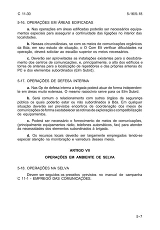 5-7 
C 11-30 
5-16. OPERAÇÕES EM ÁREAS EDIFICADAS 
a. Nas operações em áreas edificadas poderão ser necessários equipa-mentos 
especiais para assegurar a continuidade das ligações no interior das 
localidades. 
b. Nessas circunstâncias, se com os meios de comunicações orgânicos 
da Bda, em seu estudo de situação, o O Com Elt verificar dificuldades na 
operação, deverá solicitar ao escalão superior os meios necessários. 
c. Deverão ser aproveitadas as instalações existentes para o desdobra-mento 
dos centros de comunicações, e, principalmente, o alto dos edifícios e 
torres de antenas para a localização de repetidores e das próprias antenas do 
PC e dos elementos subordinados (Elm Subrd). 
5-17. OPERAÇÕES DE DEFESA INTERNA 
a. Nas Op de defesa interna a brigada poderá atuar de forma independen-te 
em áreas muito extensas. O mesmo raciocínio serve para os Elm Subrd. 
b. Será comum o relacionamento com outros órgãos de segurança 
pública os quais poderão estar ou não subordinados à Bda. Em qualquer 
situação deverão ser previstos encontros de coordenação dos meios de 
comunicações de forma a estabelecer as rotinas de exploração e compatibilização 
de equipamentos. 
c. Poderá ser necessário o fornecimento de meios de comunicações, 
(principalmente equipamentos rádio, telefones automáticos, fax) para atender 
às necessidades dos elementos subordinados à brigada. 
d. Os recursos locais deverão ser largamente empregados tendo-se 
especial atenção na monitoração e varredura desses meios. 
ARTIGO VII 
OPERAÇÕES EM AMBIENTE DE SELVA 
5-18. OPERAÇÕES NA SELVA 
Devem ser seguidos os preceitos previstos no manual de campanha 
C 11-1 - EMPREGO DAS COMUNICAÇÕES. 
5-16/5-18 
 