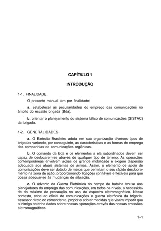 1-1 
C 11-30 
CAPÍTULO 1 
INTRODUÇÃO 
1-1. FINALIDADE 
O presente manual tem por finalidade: 
a. estabelecer as peculiaridades do emprego das comunicações no 
âmbito do escalão brigada (Bda). 
b. orientar o planejamento do sistema tático de comunicações (SISTAC) 
da brigada. 
1-2. GENERALIDADES 
a. O Exército Brasileiro adota em sua organização diversos tipos de 
brigadas variando, por conseguinte, as características e as formas de emprego 
das companhias de comunicações orgânicas. 
b. O comando da Bda e os elementos a ela subordinados devem ser 
capaz de deslocarem-se através de qualquer tipo de terreno. As operações 
contemporâneas envolvem ações de grande mobilidade e exigem dispersão 
adequada aos atuais sistemas de armas. Assim, o elemento de apoio de 
comunicações deve ser dotado de meios que permitam o seu rápido desdobra-mento 
na zona de ação, proporcionando ligações confiáveis e flexíveis para que 
possa adequar-se às mudanças de situação. 
c. O advento da Guerra Eletrônica no campo de batalha trouxe aos 
planejadores do emprego das comunicações, em todos os níveis, a necessida-de 
do máximo de precaução no uso do espectro eletromagnético. Nesse 
contexto, cabe ao oficial de comunicações e guerra eletrônica da brigada, 
assessor direto do comandante, propor e adotar medidas que visem impedir que 
o inimigo obtenha dados sobre nossas operações através das nossas emissões 
eletromagnéticas. 
 