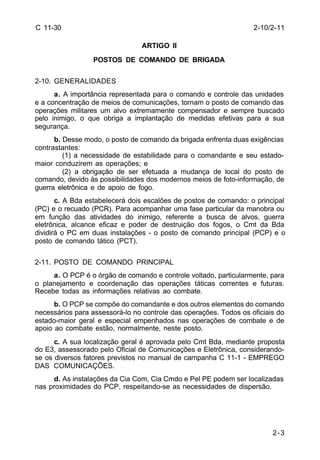 2-10/2-11 
2-3 
C 11-30 
ARTIGO II 
POSTOS DE COMANDO DE BRIGADA 
2-10. GENERALIDADES 
a. A importância representada para o comando e controle das unidades 
e a concentração de meios de comunicações, tornam o posto de comando das 
operações militares um alvo extremamente compensador e sempre buscado 
pelo inimigo, o que obriga a implantação de medidas efetivas para a sua 
segurança. 
b. Desse modo, o posto de comando da brigada enfrenta duas exigências 
contrastantes: 
(1) a necessidade de estabilidade para o comandante e seu estado-maior 
conduzirem as operações; e 
(2) a obrigação de ser efetuada a mudança de local do posto de 
comando, devido às possibilidades dos modernos meios de foto-informação, de 
guerra eletrônica e de apoio de fogo. 
c. A Bda estabelecerá dois escalões de postos de comando: o principal 
(PC) e o recuado (PCR). Para acompanhar uma fase particular da manobra ou 
em função das atividades do inimigo, referente a busca de alvos, guerra 
eletrônica, alcance eficaz e poder de destruição dos fogos, o Cmt da Bda 
dividirá o PC em duas instalações - o posto de comando principal (PCP) e o 
posto de comando tático (PCT). 
2-11. POSTO DE COMANDO PRINCIPAL 
a. O PCP é o órgão de comando e controle voltado, particularmente, para 
o planejamento e coordenação das operações táticas correntes e futuras. 
Recebe todas as informações relativas ao combate. 
b. O PCP se compõe do comandante e dos outros elementos do comando 
necessários para assessorá-lo no controle das operações. Todos os oficiais do 
estado-maior geral e especial empenhados nas operações de combate e de 
apoio ao combate estão, normalmente, neste posto. 
c. A sua localização geral é aprovada pelo Cmt Bda, mediante proposta 
do E3, assessorado pelo Oficial de Comunicações e Eletrônica, considerando-se 
os diversos fatores previstos no manual de campanha C 11-1 - EMPREGO 
DAS COMUNICAÇÕES. 
d. As instalações da Cia Com, Cia Cmdo e Pel PE podem ser localizadas 
nas proximidades do PCP, respeitando-se as necessidades de dispersão. 
 