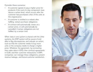 Consider these scenarios:
• A customer agrees to pay a higher price for
products if the cost of a key component rises
above a certain level, which occurs after the
customer has purchased a few of the units at
the original price
• A customer is entitled to a rebate after
fulfilling certain purchase obligations
• A contract will automatically renew at a
certain price, or will automatically be
cancelled if certain obligations are not
fulfilled by a certain time
When data in one system is shared with the other
systems, the ERP system will be aware of and
able to flag discrepancies and indicate an action,
such as that the customer needs to buy more
units or the company needs to charge a higher
price. Whatever the agreement, by connecting
their sales data in CPQ, their contract agreements
in CLM, and their customer interactions in ERP,
companies can manage these obligations, prevent
revenue leakage, and boost customer satisfaction.
/11
 
