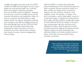 CLM and CPQ in a unified data model also
prevent breakdowns for the business process of a
deal in progress. During commercial review of a
deal, a quote can change when a contract is
already out to the customer, requiring a new
validation check. For example, a change in the
price may require a senior sales leader to sign off
on the quote again, or change the contract terms
that a seller will offer. Without a single data model
for both CLM and CPQ, the change in the quote
may not get proper sign-offs, and may not be
reflected correctly in both the system of record
and final documents. Getting the systems to work
together without one data model becomes
extremely difficult and creates multiple points of
failure, all of which can be avoided using a
seamless connection.
/13
workflow throughout the sales cycle, from CPQ
to ERP and CRM and back again. As such, quote
details are automatically pulled into a contract.
Once the contract is executed, all details
flow into the ERP system for fulfillment, shipping
and invoicing, and into the CRM system to track
customer interactions and satisfaction. When it’s
time for renewal or any other follow-on sales-
related activity, the relevant information captured
and managed in the ERP and CRM systems will
flow automatically back into the CPQ and CLM
systems. By eliminating manual data entry,
organizations reduce the chance of errors,
accelerate the entire sales process, and gain
clear insight into each customer engagement
at every stage.
When hundreds or thousands of sales reps
are striking deals, it’s nearly impossible to
match up deal details manually and figure out
which customers are or are not honoring
their commitments.
 