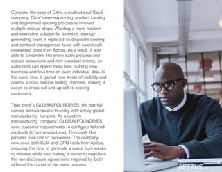 Consider the case of Citrix, a multinational SaaS
company. Citrix’s ever-expanding product catalog
and fragmented quoting processes involved
multiple manual steps. Wanting a more modern
and innovative solution for its entire revenue-
generating team, it replaced its disparate quoting
and contract management tools with seamlessly
connected ones from Apttus. As a result, it was
able to streamline the entire sales process and
reduce exceptions and non-standard pricing, so
sales reps can spend more time building new
business and less time on each individual deal. At
the same time, it gained new levels of visibility and
control across multiple selling channels, making it
easier to cross-sell and up-sell to existing
customers.
Then there’s GLOBALFOUNDRIES, the first full-
service semiconductor foundry with a truly global
manufacturing footprint. As a custom
manufacturing company, GLOBALFOUNDRIES
uses customer requirements to configure tailored
products to be manufactured. Previously this
process took one to two weeks. The company
now uses both CLM and CPQ tools from Apttus,
reducing the time to generate a quote from weeks
to minutes while also making it easier to negotiate
the non-disclosure agreements required by both
sides at the outset of the sales process.
/15
 