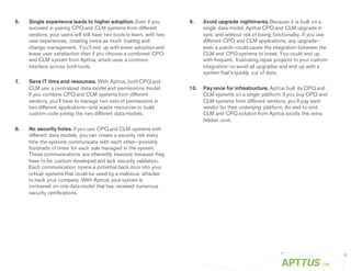 6. Single experience leads to higher adoption. Even if you
succeed in pairing CPQ and CLM systems from different
vendors, your users will still have two tools to learn, with two
user experiences, creating twice as much training and
change management. You’ll end up with lower adoptionand
lower user satisfaction than if you choose a combined CPQ
and CLM system from Apttus, which uses a common
interface across bothtools.
7. Save IT time and resources. With Apttus, bothCPQ and
CLM use a centralized data model and permissions model.
If you combine CPQ and CLM systems from different
vendors, you’ll have to manage two sets of permissions in
two different applications—and waste resources to build
custom code joining the two different data models.
8. No security holes. If you use CPQ and CLM systems with
different data models, you can create a security risk every
time the systems communicate with each other—possibly
hundreds of times for each sale managed in the system.
These communications are inherently insecure because they
have to be custom-developed and lack security validation.
Each communication opens a potential back door into your
critical systems that could be used by a malicious attacker
to hack your company. With Apttus, your system is
contained on one data model that has received numerous
security certifications.
9. Avoid upgrade nightmares.Because it is built on a
single data model, Apttus CPQ and CLM upgrade in
sync and without risk of losing functionality. If you use
different CPQ and CLM applications, any upgrade—
even a patch—could cause the integration between the
CLM and CPQ systems to break. You could end up
with frequent, frustrating repair projects to your custom
integration—or avoid all upgrades and end up with a
system that’s quickly out of date.
10. Pay once for infrastructure. Apttus built its CPQ and
CLM systems on a single platform. If you buy CPQ and
CLM systems from different vendors, you’ll pay each
vendor for their underlying platform. An end-to-end
CLM and CPQ solution from Apttus avoids this extra
hidden cost.
/18
 