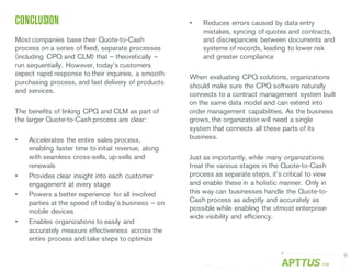 CONCLUSION
Most companies base their Quote-to-Cash
process on a series of fixed, separate processes
(including CPQ and CLM) that – theoretically –
run sequentially. However, today’s customers
expect rapid response to their inquiries, a smooth
purchasing process, and fast delivery of products
and services.
The benefits of linking CPQ and CLM as part of
the larger Quote-to-Cash process are clear:
• Accelerates the entire sales process,
enabling faster time to initial revenue, along
with seamless cross-sells, up-sells and
renewals
• Provides clear insight into each customer
engagement at every stage
• Powers a better experience for all involved
parties at the speed of today’s business – on
mobile devices
• Enables organizations to easily and
accurately measure effectiveness across the
entire process and take steps to optimize
• Reduces errors caused by data entry
mistakes, syncing of quotes and contracts,
and discrepancies between documents and
systems of records, leading to lower risk
and greater compliance
When evaluating CPQ solutions, organizations
should make sure the CPQ software naturally
connects to a contract management system built
on the same data model and can extend into
order management capabilities. As the business
grows, the organization will need a single
system that connects all these parts of its
business.
Just as importantly, while many organizations
treat the various stages in the Quote-to-Cash
process as separate steps, it’s critical to view
and enable these in a holistic manner. Only in
this way can businesses handle the Quote-to-
Cash process as adeptly and accurately as
possible while enabling the utmost enterprise-
wide visibility and efficiency.
/19
 