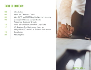 /02
TABLE OF CONTENTS
03 Introduction
04 What are CPQ and CLM?
05 Why CPQ and CLM Need to Work in Harmony
09 Connected Quotes and Contracts
Accelerate Business Growth
12 What a Seamless Connection Looks Like
17 10 Reasons Top Businesses Need an
Integrated CPQ and CLM Solution from Apttus
19 Conclusion
20 About Apttus
 