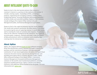 ABOUT INTELLIGENT QUOTE-TO-CASH
Quote-­‐to-­‐Cash	
  is	
  the	
  vital	
  business	
  process	
  that	
  connects	
  a	
  
customer’s	
  interest	
  in	
  a	
  purchase	
  to	
  the	
  realization	
  of	
  revenue.	
  It	
  
includes	
  creating	
  a	
  quote,	
  responding	
  to	
  RFXs,	
  submitting	
  a	
  
proposal,	
  negotiating	
  and	
  managing	
  a	
  contract,	
  fulfilling	
  orders,	
  
recognizing	
  revenue,	
  ensuring	
  compliance	
  and	
  tracking	
  payments	
  –
all	
  within	
  visible	
  and	
  controlled	
  workflow.	
  Quote-­‐to-­‐Cash	
  solutions	
  
include	
  Configure-­‐Price-­‐Quote	
  (CPQ),	
  Contract	
  Lifecycle	
  
Management	
  (CLM),	
  and	
  Revenue	
  Management	
  applications.
Quote-­‐to-­‐Cash	
  is	
  the	
  single	
  link	
  between	
  top-­‐line	
  results,	
  bottom-­‐
line	
  results	
  and	
  customer	
  satisfaction.	
  No	
  other	
  process	
  is	
  as	
  critical	
  
for	
  maximizing	
  the	
  value	
  of	
  capturing	
  revenue	
  in	
  a	
  profitable	
  way	
  as	
  
well	
  as	
  meeting	
  the	
  needs	
  of	
  customer	
  sales	
  requests.	
  This	
  process	
  
relies	
  on	
  the	
  collective	
  intelligence	
  of	
  the	
  enterprise.	
  The	
  impact	
  of	
  
accurate	
  quotes,	
  proposals,	
  contracts	
  and	
  orders	
  make	
  the	
  flow	
  of	
  
all	
  data	
  and	
  processes	
  within	
  an	
  enterprise	
  work	
  smoothly,	
  thus	
  
creating	
  value	
  for	
  enterprises	
  and	
  their	
  customers.	
  
About Apttus
Apttus,	
  the	
  category-­‐defining	
  Quote-­‐to-­‐Cashsoftware	
  company,	
  
drives	
  the	
  vital	
  business	
  process	
  between	
  the	
  buyer’s	
  interest	
  in	
  a	
  
purchase	
  and	
  the	
  realization	
  of	
  revenue.	
  Utilizing	
  a	
  patented	
  
combination	
  of	
  SaaS-­‐based	
  applications,	
  the	
  Apttus Intelligent	
  Cloud	
  
maximizes	
  the	
  entire	
  revenue	
  operation	
  by	
  driving	
  behavior	
  and	
  
providing	
  prescriptive	
  data	
  to	
  company	
  decision-­‐makers.	
  Apttus
offers	
  enhanced	
  Configure	
  Price	
  Quote	
  (CPQ),	
  E-­‐ Commerce,	
  
Contract	
  Management,	
  Renewals	
  and	
  Revenue	
  Management	
  
solutions	
  on	
  the	
  world’s	
  most	
  trusted	
  cloud	
  platforms,	
  including	
  
Salesforce	
  and	
  Microsoft	
  Azure.	
  Apttus is	
  based	
  in	
  San	
  Mateo,	
  
California,	
  with	
  additional	
  offices	
  located	
  across	
  the	
  globe.	
  For	
  more	
  
information	
  visit:	
  apttus.com.	
  
/20
 