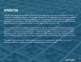 INTRODUCTION
With the rise of Software as a Service (SaaS) and the subscription economy, the emphasis for many
companies has shifted to retention and renewals. Recognizing that effective revenue generation requires
a focus beyond the initial transaction, companies are re-evaluating their entire Quote-to-Cash process,
specifically around Configure Price Quote (CPQ) and Contract Lifecycle Management (CLM). After all,
these two Quote-to-Cash sub-processes are at the heart of every business deal.
It’s no wonder numerous companies across industries tap into CPQ and CLM solutions to streamline
and improve their processes. Unfortunately, these businesses are not reaping the full benefit of either
solution – or maximizing revenue generation – if they are using them as separate, standalone systems.
Businesses realize the true value of CPQ and CLM when these solutions are fully connected, share a
common platform and data model, and have integrated workflows that manage the end-to-end process.
This paper explores the value of each solution on its own, the exponential value when the two are
working seamlessly in concert, and what is required to unite CPQ and CLM.
/03
 