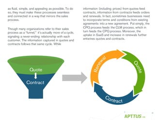 as fluid, simple, and appealing as possible. To do
so, they must make these processes seamless
and connected in a way that mirrors the sales
process.
Though many organizations refer to their sales
process as a “funnel,” it’s actually more of a cycle,
signaling a never-ending relationship with each
customer. The information captured in quotes and
contracts follows that same cycle. While
/06
information (including prices) from quotes feed
contracts, information from contracts feeds orders
and renewals. In fact, sometimes businesses need
to incorporate terms and conditions from existing
agreements into a new agreement. Put simply, the
CPQ process feeds the CLM process, which in
turn feeds the CPQ process. Moreover, the
uptake in SaaS and increase in renewals further
entwines quotes and contracts.
Quote
Contract
 