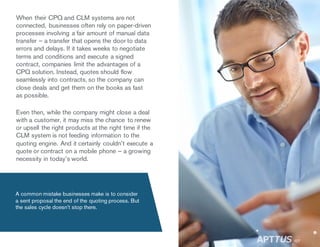 When their CPQ and CLM systems are not
connected, businesses often rely on paper-driven
processes involving a fair amount of manual data
transfer – a transfer that opens the door to data
errors and delays. If it takes weeks to negotiate
terms and conditions and execute a signed
contract, companies limit the advantages of a
CPQ solution. Instead, quotes should flow
seamlessly into contracts, so the company can
close deals and get them on the books as fast
as possible.
Even then, while the company might close a deal
with a customer, it may miss the chance to renew
or upsell the right products at the right time if the
CLM system is not feeding information to the
quoting engine. And it certainly couldn’t execute a
quote or contract on a mobile phone – a growing
necessity in today’s world.
A common mistake businesses make is to consider
a sent proposal the end of the quoting process. But
the sales cycle doesn’t stop there.
/07
 