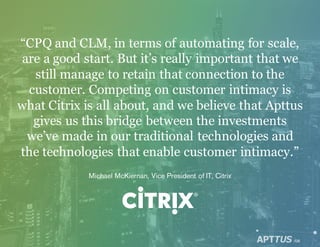 “CPQ and CLM, in terms of automating for scale,
are a good start. But it’s really important that we
still manage to retain that connection to the
customer. Competing on customer intimacy is
what Citrix is all about, and we believe that Apttus
gives us this bridge between the investments
we’ve made in our traditional technologies and
the technologies that enable customer intimacy.”
Michael McKiernan, Vice President of IT, Citrix
/08
 
