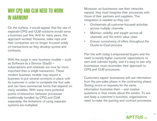 WHY CPQ AND CLM NEED TO WORK
IN HARMONY
On the surface, it would appear that the use of
separate CPQ and CLM solutions would serve
a business just fine. And for many years, this
approach worked. However, sales reps and
their companies are no longer focused solely
on transactions as they develop quotes and
contracts.
With the surge in new business models – such
as Software as a Service (SaaS) –
subscriptions and renewals are now far more
important than a single transaction. These
modern business models may require a
business to put several contracts in place with
its customer in order to complete the first sale,
and can have commercial terms that depend on
many variables. With many more potential
points of interaction between processes
traditionally handled by CPQ and CLM
separately, the limitations of using separate
systems are multiplied.
Moreover, as businesses see their networks
expand, they must integrate their processes with
those of their partners and suppliers. This
integration is needed so they can:
• Orchestrate all customer-focused activities
across multiple channels
• Maintain visibility and insight across all
channels and the entire value chain
• Ensure consistency of offers throughout the
Quote-to-Cash process
Pair this with today’s empowered buyers and the
need to satisfy higher customer expectations to
earn and cultivate loyalty, and it’s easy to see why
businesses must reconsider their approach to
CPQ and CLM processes.
Customers expect businesses will use information
from the pre-sales phase in the contracting phase.
Seeing errors or requests for the same
information frustrates them – and creates
questions in their minds about the vendor. To win
and keep a customer’s business, organizations
need to make the quoting and contract processes
/05
 