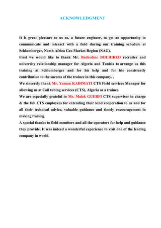 ACKNOWLEDGMENT
It is great pleasure to us as, a future engineer, to get an opportunity to
communicate and interact with a field during our training schedule at
Schlumberger, North Africa Geo Market Region (NAG).
First we would like to thank Mr. Badredine BOUHIRED recruiter and
university relationship manager for Algeria and Tunisia to arrange us this
training at Schlumberger and for his help and for his consistently
contribution to the success of the trainee in this company. .
We sincerely thank Mr. Yaman KADIMATI CTS Field services Manager for
allowing us at Coil tubing services (CTS), Algeria as a trainee.
We are especially grateful to Mr. Malek GUERFI CTS supervisor in charge
& the full CTS employees for extending their kind cooperation to us and for
all their technical advice, valuable guidance and timely encouragement in
making training.
A special thanks to field members and all the operators for help and guidance
they provide. It was indeed a wonderful experience to visit one of the leading
company in world.
 