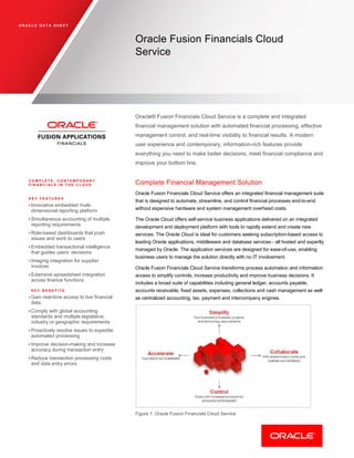 O R A C L E D A T A S H E E T
Oracle Fusion Financials Cloud
Service
Oracle® Fusion Financials Cloud Service is a complete and integrated
financial management solution with automated financial processing, effective
management control, and real-time visibility to financial results. A modern
user experience and contemporary, information-rich features provide
everything you need to make better decisions, meet financial compliance and
improve your bottom line.
C O M P L E T E , C O N T E M P O R A R Y
F I N A N C I A L S I N T H E C L O U D
K E Y F E A T U R E S
• Innovative embedded multi-
dimensional reporting platform
• Simultaneous accounting of multiple
reporting requirements
• Role-based dashboards that push
issues and work to users
• Embedded transactional intelligence
that guides users’ decisions
• Imaging integration for supplier
invoices
• Extensive spreadsheet integration
across finance functions
K E Y B E N E F I T S
• Gain real-time access to live financial
data
• Comply with global accounting
standards and multiple legislative,
industry or geographic requirements
• Proactively resolve issues to expedite
automated processing
• Improve decision-making and increase
accuracy during transaction entry
• Reduce transaction processing costs
and data entry errors
Complete Financial Management Solution
Oracle Fusion Financials Cloud Service offers an integrated financial management suite
that is designed to automate, streamline, and control financial processes end-to-end
without expensive hardware and system management overhead costs.
The Oracle Cloud offers self-service business applications delivered on an integrated
development and deployment platform with tools to rapidly extend and create new
services. The Oracle Cloud is ideal for customers seeking subscription-based access to
leading Oracle applications, middleware and database services - all hosted and expertly
managed by Oracle. The application services are designed for ease-of-use, enabling
business users to manage the solution directly with no IT involvement.
Oracle Fusion Financials Cloud Service transforms process automation and information
access to simplify controls, increase productivity and improve business decisions. It
includes a broad suite of capabilities including general ledger, accounts payable,
accounts receivable, fixed assets, expenses, collections and cash management as well
as centralized accounting, tax, payment and intercompany engines.
Figure 1: Oracle Fusion Financials Cloud Service
 