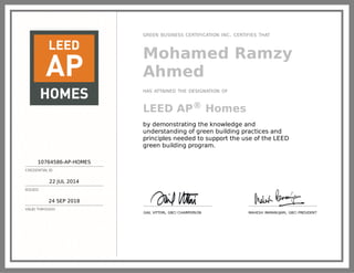 10764586-AP-HOMES
CREDENTIAL ID
22 JUL 2014
ISSUED
24 SEP 2018
VALID THROUGH
GREEN BUSINESS CERTIFICATION INC. CERTIFIES THAT
Mohamed Ramzy
Ahmed
HAS ATTAINED THE DESIGNATION OF
LEED AP® Homes
by demonstrating the knowledge and
understanding of green building practices and
principles needed to support the use of the LEED
green building program.
GAIL VITTORI, GBCI CHAIRPERSON MAHESH RAMANUJAM, GBCI PRESIDENT
 