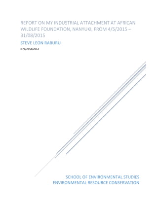 SCHOOL OF ENVIRONMENTAL STUDIES
ENVIRONMENTAL RESOURCE CONSERVATION
REPORT ON MY INDUSTRIAL ATTACHMENT AT AFRICAN
WILDLIFE FOUNDATION, NANYUKI, FROM 4/5/2015 –
31/08/2015
STEVE LEON RABURU
N76/2558/2012
 