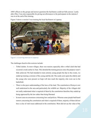 18
AWF officers to the groups and answer questions the facilitators could not fully answer. Lastly
after t5his, I was also responsible for giving out allowances to the participants in the stations I
was in at the end of the training.
Figure 5 shows a session I was training the local facilitators in Leparua.
Figure 5. A training exercise in Leparua
The challenges faced in this exercise include:
- Tribal clashes. In most villages, there was tension especially after a tribal clash that had
occurred a week earlier in Atan. This derailed the training process since the purpose wasn’t
fully achieved. We had intended to train entirely young people but due to the events, we
ended up training a mixture of the young and the old. The seeds sown upon the elderly and
the young who were present we hope will also reach the majority who were out in the
battlefield.
- There is also poor understanding of the laws of the land. The constitution of Kenya is not
well understood in the area and particularly the wildlife act. Majority of the villagers did
not really understand what is required of them by the constitution therefore they ended up
being oppressed by the law rather than being liberated
- In most cases no awareness concerning laws and policies. Whereas some people had heard
rumors concerning the constitution and what is required of them, majority of them did not
have a clue of vital issues addressed in the constitution. Most did not see the value of the
 