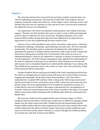 23
Chapter 4
The university training I have received for the past three academic years has been very
vital for undertaking my practicum. This has been evident both in the academic and non-
academic training the campus has offered me. In this chapter I seek to elaborate on how each
training I have got from my experience in class and out of class in the university experience
has shaped the success of my attachment.
The organization with which I am attached to deals primarily with wildlife as the name
suggests. Therefore, the first discipline that comes to mind is on the wildlife and rangelands
resources that was offered to me in my second year. Sampling techniques, how to curb
human-wildlife conflicts among other topics have been addressed in my practicum on a
logical point of view thus complimenting the theory learnt in class.
Likewise, I have really benefited on units such as soil science, earth science, community
development, hydrology, climatology, agroclimatology and many more. The list is basically
inexhaustible. The discipline learnt in community development has really helped me to
understand the dynamics of dealing with the community as that is part of what I majorly did.
The decision making process and the roles of community really stood out even as we
implemented projects. Likewise, the organization is operates on majorly on projects that have
several programmes. The field of project management really applied in the understanding of
the steps we undertook in the project I was attached to. When looking at soil science and
earth science, the two disciplines helped me to understand the landscape I was working with.
They helped answer questions such as: why is there no water, why is the soil heavily eroded
and the measures that are being taken.
Another discipline that has really proven helpful to the whole internship period has been
the whole use and application of remote sensing, GIS and a unit we did on Natural resource
mapping and cartography. By the help of these three disciplines, I have been able to
understand how to operate GPS machines while working at the field to map conservancies
and also given tasks to locate certain places using a GPS. Culture and conservation has also
played a major role in my understanding of how to handle the communities around. It is
evident that the survival of wildlife in this region is threatened by the vast populations of
livestock, which are a treasured possession in the culture of people in this region. You cannot
address conservation without touching on the livelihoods upon which the communities here
depend upon.
My university module has also emphasized the issue of climate change, its effects,
mitigation measures and threats. This has been evident and it is difficult to segregate climate
change from the whole conservation talks. Notable has been the human-human and the
human-wildlife conflicts that have been experienced in the areas I have worked. Most of the
conflicts spring from the effects of climate change. Such causes include insufficient water,
crop cover loss hence aridity, death of animals as a result of drought and wildlife predating
on livestock due to the lack of food in their habitat.
 