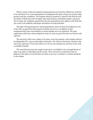 24
When it comes to the non-academic training that the university has offered me, much has
to be said about it too. Class presentations of assignments has gone a long way to boost stage
presence and also confidence. The frequent asking of questions is typical in the field too and
the ability to think fast comes in handy when answering the community people’s questions.
Not to forget, the confidence gained from the class presentations also applies in the field, this
also comes with audibility and proper articulation of words and ideas.
The habit of being punctual for school programmes such as lectures has helped me to be
in the office in good time following the timelines given to me. In addition to that,
assignments that come with deadlines in school prompt one to be organized. The same
organization skills have always helped me clear my work in good time hence no friction with
superiors.
The university offers one a chance to be alone, away from parents, with strangers and live
an independent life. I got my internship in Nanyuki, a far off town from home, but due to the
university experience, I have been able to live on my own and plan my activities in line with
a workable schedule.
The much that university has taught me has been very helpful in my accomplishment of
tasks in my place of internship and also in life. There are however experiences that are
different in the place of work but they all relate in one way or another to a similar discipline
in the campus.
 