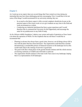 25
Chapter 5
As I wind up on my report, there are several things that I have noted over time during my
internship that may have been challenging and also encouraging. First, I would like to list out
some of the things I would recommend for my university training, they are:
- In as much as the theory aspect is fully covered, emphasis should also be put on the
practical aspect of the course work so as to give students an easy time in the field and
work environment as a whole.
- Conducting my industrial attachment has been a great experience and I would
therefore like to commend the University for this Opportunity and encourage the
same for my predecessors in any field of study.
As for African wildlife foundation, I admire your system and mode of operation as I have learnt
a lot about the operation of NGOs. For the loopholes that are still there I would like to
recommend that:
- Planning in advance has always been a good virtue, however, not all things always fall in
line with the plans that have been laid down. The organization could therefore consider
decentralizing a considerable portion of financial resources to the landscape level as this
would really help in the running of activities in good time.
- The good work that is being done on the ground should continue until the whole mission
of ensuring continuity of wildlife and wild lands is achieved.
- The organization should continue in the team work I have seen in my landscape, hoping
that it is a representation of all landscapes.
 