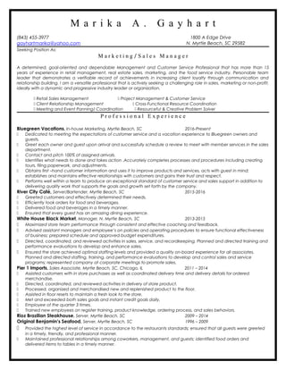 M a r i k a A . G a y h a r t
(843) 455-3977 1800 A Edge Drive
gayhartmarika@yahoo.com N. Myrtle Beach, SC 29582
Seeking Position As:
M a r k e t i n g / S a l e s M a n a g e r
A determined, goal-oriented and dependable Management and Customer Service Professional that has more than 15
years of experience in retail management, real estate sales, marketing, and the food service industry. Personable team
leader that demonstrates a verifiable record of achievements in increasing client loyalty through communication and
relationship building. I am a versatile professional that is actively seeking a challenging role in sales, marketing or non-profit,
ideally with a dynamic and progressive industry leader or organization.
 Retail Sales Management  Project Management & Customer Service
 Client Relationship Management  Cross-Functional Resource Coordination
 Meeting and Event Panning/ Coordination  Resourceful & Creative Problem Solver
P r o f e s s i o n a l E x p e r i e n c e
Bluegreen Vacations, In-house Marketing, Myrtle Beach, SC 2016-Present
 Dedicated to meeting the expectations of customer service and a vacation experience to Bluegreen owners and
guests.
 Greet each owner and guest upon arrival and successfully schedule a review to meet with member services in the sales
department.
 Contact and pitch 100% of assigned arrivals.
 Identifies what needs to done and takes action .Accurately completes processes and procedures including creating
tours, filing paperwork, and adjustments.
 Obtains first –hand customer information and uses it to improve products and services, acts with guest in mind;
establishes and maintains effective relationships with customers and gains their trust and respect.
 Performs well within a team to produce an exceptional standard of customer service and sales support in addition to
delivering quality work that supports the goals and growth set forth by the company.
River City Café, Server/Bartender, Myrtle Beach, SC 2015-2016
 Greeted customers and effectively determined their needs.
 Efficiently took orders for food and beverages.
 Delivered food and beverages in a timely manner.
 Ensured that every guest has an amazing dining experience.
White House Black Market, Manager, N. Myrtle Beach, SC 2013-2015
 Maximized store team performance through consistent and effective coaching and feedback.
 Advised assistant managers and employee’s on policies and operating procedures to ensure functional effectiveness
of business; prepared schedule and approved budget expenditures.
 Directed, coordinated, and reviewed activities in sales, service, and recordkeeping. Planned and directed training and
performance evaluations to develop and enhance sales.
 Ensured the store achieved optimal staffing levels and provided a quality on-board experience for all associates.
Planned and directed staffing, training, and performance evaluations to develop and control sales and service
programs; represented company at corporate meetings to promote sales.
Pier 1 Imports, Sales Associate, Myrtle Beach, SC, Chicago, IL 2011 – 2014
 Assisted customers with in store purchases as well as coordinated delivery time and delivery details for ordered
merchandise.
 Directed, coordinated, and reviewed activities in delivery of store product.
 Processed, organized and merchandised new and replenished product to the floor.
 Assisted in floor resets to maintain a fresh look to the store.
 Met and exceeded both sales goals and instant credit goals daily.
 Employee of the quarter 3 times.
 Trained new employees on register training, product knowledge, ordering process, and sales behaviors.
Rioz Brazilian Steakhouse, Server, Myrtle Beach, SC 2009 – 2014
Original Benjamin’s Seafood, Server, Myrtle Beach, SC 1996 – 2009
 Provided the highest level of service in accordance to the restaurants standards; ensured that all guests were greeted
in a timely, friendly, and professional manner.
 Maintained professional relationships among coworkers, management, and guests; identified food orders and
delivered items to tables in a timely manner.
 