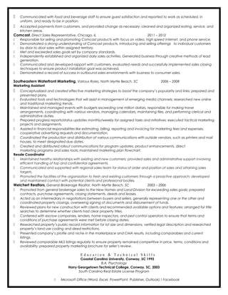  Communicated with food and beverage staff to ensure guest satisfaction and reported to work as scheduled, in
uniform, and ready to be in position.
 Accepted payments from customers, and provided change as necessary; cleaned and organized eating, service, and
kitchen areas.
Comcast, Direct Sales Representative, Chicago, IL 2011 – 2012
 Responsible for selling and promoting Comcast products with focus on video, high speed internet, and phone service.
 Demonstrated a strong understanding of Comcast products, introducing and selling offerings to individual customers
by door to door sales within assigned territory.
 Met and exceeded sales goals set by company standards.
 Independently established and organized daily sales activities. Generated business through creative methods of lead
generation.
 Communicated and developed rapport with customers, evaluated needs and successfully implemented sales closing
techniques to ensure product installation goal was achieved.
 Demonstrated a record of success in outbound sales environments with business to consumer sales.
Southeastern Waterfront Marketing, Various Roles, North Myrtle Beach, SC 2006 – 2008
Marketing Assistant
 Conceptualized and created effective marketing strategies to boost the company’s popularity and links; prepared and
presented plans.
 Evaluated tools and technologies that will assist in management of emerging media channels; researched new online
and traditional marketing trends.
 Maintained and managed events with budgets exceeding one million dollars, responsible for making travel
arrangements, coordinating with various vendors, managing calendars, maintaining files, and performing clerical and
administrative duties.
 Prepared progress reports/status updates monthly/weekly for assigned tasks and initiatives; executed tactical marketing
projects and assignments.
 Assisted in financial responsibilities like estimating, billing, reporting and invoicing for marketing fees and expenses,
cooperative advertising requests and documentation.
 Coordinated the production and distribution of various communications with outside vendors, such as printers and mail
houses, to meet designated due dates.
 Created and distributed rollout communications for program updates, product enhancements, direct
marketing programs and sales tools; maintained marketing plan flowchart.
Resale Coordinator
 Maintained healthy relationships with existing and new customers; provided sales and administrative support involving
efficient handling of top and confidential agreements.
 Communicated and supported with regional sales team for status of order and position of sales and attaining sales
targets.
 Promoted the facilities of the organization to fresh and existing customers through a proactive approach; developed
and maintained contact with potential clients and professional bodies.
Weichert Realtors, General Brokerage Realtor, North Myrtle Beach, SC 2003 – 2006
 Promoted from general brokerage sales to the New Homes and Land Division for exceeding sales goals; prepared
contracts, purchase agreements, closing statements, deeds and leases.
 Acted as an intermediary in negotiations between buyers and sellers, generally representing one or the other and
coordinated property closings, overseeing signing of documents and disbursement of funds.
 Reviewed plans for new construction with clients and recommended available options and features; arranged for title
searches to determine whether clients had clear property titles.
 Conferred with escrow companies, lenders, home inspectors, and pest control operators to ensure that terms and
conditions of purchase agreements were met before closing dates.
 Researched property’s public record information for lot size and dimensions, verified legal description and researched
property’s land use coding and deed restrictions.
 Presented company’s profile and niche in the marketplace and CMA results, including comparables and current
listings.
 Reviewed comparable MLS listings regularly to ensure property remained competitive in price, terms, conditions and
availability; prepared property marketing brochure for seller’s review.
E d u c a t i o n & T e c h n i c a l S k i l l s
Coastal Carolina University, Conway, SC 1995
B.A. Psychology
Horry Georgetown Technical College, Conway, SC, 2003
South Carolina Real Estate License Program
 Microsoft Office (Word, Excel, PowerPoint, Publisher, Outlook)  Facebook
 