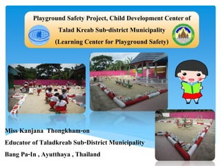 Playground Safety Project, Child Development Center of
Talad Kreab Sub-district Municipality
(Learning Center for Playground Safety)
Miss Kanjana Thongkham-on
Educator of Taladkreab Sub-District Municipality
Bang Pa-In , Ayutthaya , Thailand
 