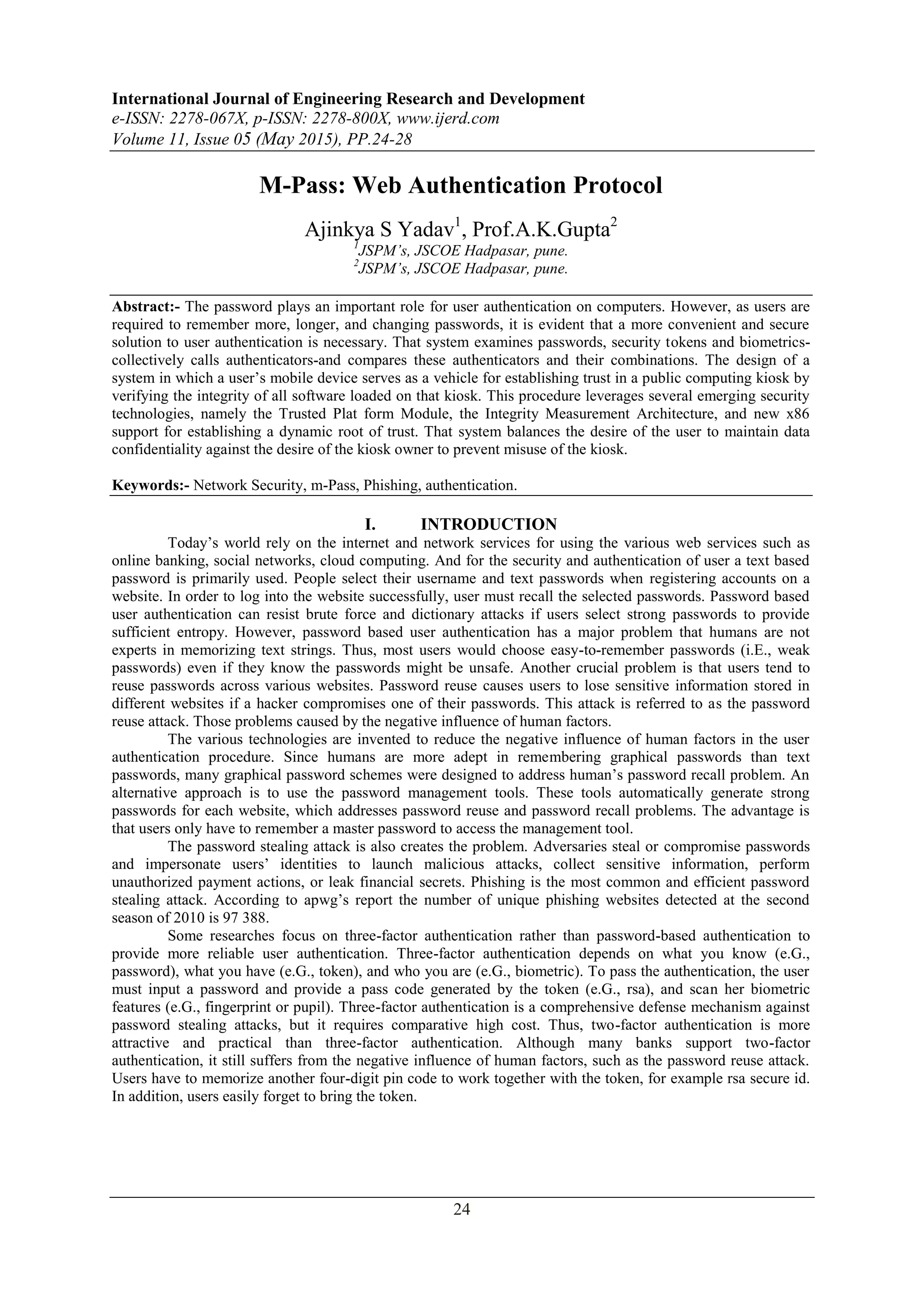 International Journal of Engineering Research and Development e-ISSN: 2278-067X, p-ISSN: 2278-800X, www.ijerd.com Volume 11, Issue 05 (May 2015), PP.24-28 24 M-Pass: Web Authentication Protocol Ajinkya S Yadav1 , Prof.A.K.Gupta2 1 JSPM’s, JSCOE Hadpasar, pune. 2 JSPM’s, JSCOE Hadpasar, pune. Abstract:- The password plays an important role for user authentication on computers. However, as users are required to remember more, longer, and changing passwords, it is evident that a more convenient and secure solution to user authentication is necessary. That system examines passwords, security tokens and biometrics- collectively calls authenticators-and compares these authenticators and their combinations. The design of a system in which a user’s mobile device serves as a vehicle for establishing trust in a public computing kiosk by verifying the integrity of all software loaded on that kiosk. This procedure leverages several emerging security technologies, namely the Trusted Plat form Module, the Integrity Measurement Architecture, and new x86 support for establishing a dynamic root of trust. That system balances the desire of the user to maintain data confidentiality against the desire of the kiosk owner to prevent misuse of the kiosk. Keywords:- Network Security, m-Pass, Phishing, authentication. I. INTRODUCTION Today’s world rely on the internet and network services for using the various web services such as online banking, social networks, cloud computing. And for the security and authentication of user a text based password is primarily used. People select their username and text passwords when registering accounts on a website. In order to log into the website successfully, user must recall the selected passwords. Password based user authentication can resist brute force and dictionary attacks if users select strong passwords to provide sufficient entropy. However, password based user authentication has a major problem that humans are not experts in memorizing text strings. Thus, most users would choose easy-to-remember passwords (i.E., weak passwords) even if they know the passwords might be unsafe. Another crucial problem is that users tend to reuse passwords across various websites. Password reuse causes users to lose sensitive information stored in different websites if a hacker compromises one of their passwords. This attack is referred to as the password reuse attack. Those problems caused by the negative influence of human factors. The various technologies are invented to reduce the negative influence of human factors in the user authentication procedure. Since humans are more adept in remembering graphical passwords than text passwords, many graphical password schemes were designed to address human’s password recall problem. An alternative approach is to use the password management tools. These tools automatically generate strong passwords for each website, which addresses password reuse and password recall problems. The advantage is that users only have to remember a master password to access the management tool. The password stealing attack is also creates the problem. Adversaries steal or compromise passwords and impersonate users’ identities to launch malicious attacks, collect sensitive information, perform unauthorized payment actions, or leak financial secrets. Phishing is the most common and efficient password stealing attack. According to apwg’s report the number of unique phishing websites detected at the second season of 2010 is 97 388. Some researches focus on three-factor authentication rather than password-based authentication to provide more reliable user authentication. Three-factor authentication depends on what you know (e.G., password), what you have (e.G., token), and who you are (e.G., biometric). To pass the authentication, the user must input a password and provide a pass code generated by the token (e.G., rsa), and scan her biometric features (e.G., fingerprint or pupil). Three-factor authentication is a comprehensive defense mechanism against password stealing attacks, but it requires comparative high cost. Thus, two-factor authentication is more attractive and practical than three-factor authentication. Although many banks support two-factor authentication, it still suffers from the negative influence of human factors, such as the password reuse attack. Users have to memorize another four-digit pin code to work together with the token, for example rsa secure id. In addition, users easily forget to bring the token. 