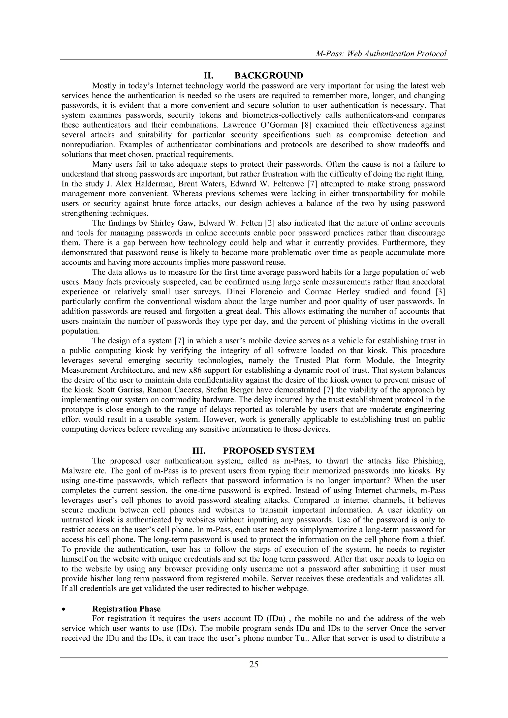 M-Pass: Web Authentication Protocol 25 II. BACKGROUND Mostly in today’s Internet technology world the password are very important for using the latest web services hence the authentication is needed so the users are required to remember more, longer, and changing passwords, it is evident that a more convenient and secure solution to user authentication is necessary. That system examines passwords, security tokens and biometrics-collectively calls authenticators-and compares these authenticators and their combinations. Lawrence O’Gorman [8] examined their effectiveness against several attacks and suitability for particular security specifications such as compromise detection and nonrepudiation. Examples of authenticator combinations and protocols are described to show tradeoffs and solutions that meet chosen, practical requirements. Many users fail to take adequate steps to protect their passwords. Often the cause is not a failure to understand that strong passwords are important, but rather frustration with the difficulty of doing the right thing. In the study J. Alex Halderman, Brent Waters, Edward W. Feltenwe [7] attempted to make strong password management more convenient. Whereas previous schemes were lacking in either transportability for mobile users or security against brute force attacks, our design achieves a balance of the two by using password strengthening techniques. The findings by Shirley Gaw, Edward W. Felten [2] also indicated that the nature of online accounts and tools for managing passwords in online accounts enable poor password practices rather than discourage them. There is a gap between how technology could help and what it currently provides. Furthermore, they demonstrated that password reuse is likely to become more problematic over time as people accumulate more accounts and having more accounts implies more password reuse. The data allows us to measure for the first time average password habits for a large population of web users. Many facts previously suspected, can be confirmed using large scale measurements rather than anecdotal experience or relatively small user surveys. Dinei Florencio and Cormac Herley studied and found [3] particularly confirm the conventional wisdom about the large number and poor quality of user passwords. In addition passwords are reused and forgotten a great deal. This allows estimating the number of accounts that users maintain the number of passwords they type per day, and the percent of phishing victims in the overall population. The design of a system [7] in which a user’s mobile device serves as a vehicle for establishing trust in a public computing kiosk by verifying the integrity of all software loaded on that kiosk. This procedure leverages several emerging security technologies, namely the Trusted Plat form Module, the Integrity Measurement Architecture, and new x86 support for establishing a dynamic root of trust. That system balances the desire of the user to maintain data confidentiality against the desire of the kiosk owner to prevent misuse of the kiosk. Scott Garriss, Ramon Caceres, Stefan Berger have demonstrated [7] the viability of the approach by implementing our system on commodity hardware. The delay incurred by the trust establishment protocol in the prototype is close enough to the range of delays reported as tolerable by users that are moderate engineering effort would result in a useable system. However, work is generally applicable to establishing trust on public computing devices before revealing any sensitive information to those devices. III. PROPOSED SYSTEM The proposed user authentication system, called as m-Pass, to thwart the attacks like Phishing, Malware etc. The goal of m-Pass is to prevent users from typing their memorized passwords into kiosks. By using one-time passwords, which reflects that password information is no longer important? When the user completes the current session, the one-time password is expired. Instead of using Internet channels, m-Pass leverages user’s cell phones to avoid password stealing attacks. Compared to internet channels, it believes secure medium between cell phones and websites to transmit important information. A user identity on untrusted kiosk is authenticated by websites without inputting any passwords. Use of the password is only to restrict access on the user’s cell phone. In m-Pass, each user needs to simplymemorize a long-term password for access his cell phone. The long-term password is used to protect the information on the cell phone from a thief. To provide the authentication, user has to follow the steps of execution of the system, he needs to register himself on the website with unique credentials and set the long term password. After that user needs to login on to the website by using any browser providing only username not a password after submitting it user must provide his/her long term password from registered mobile. Server receives these credentials and validates all. If all credentials are get validated the user redirected to his/her webpage.  Registration Phase For registration it requires the users account ID (IDu) , the mobile no and the address of the web service which user wants to use (IDs). The mobile program sends IDu and IDs to the server Once the server received the IDu and the IDs, it can trace the user’s phone number Tu.. After that server is used to distribute a 