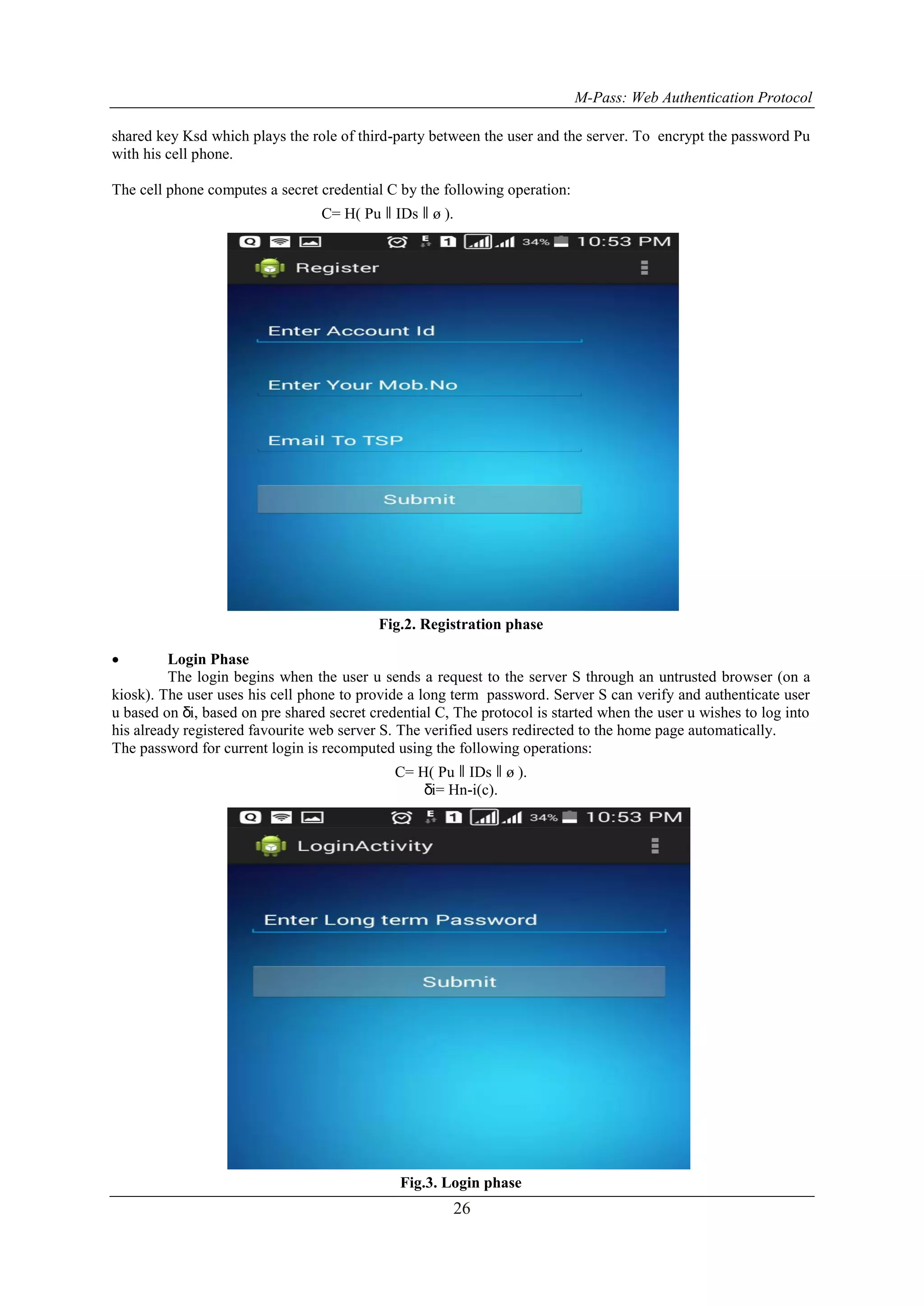 M-Pass: Web Authentication Protocol 26 shared key Ksd which plays the role of third-party between the user and the server. To encrypt the password Pu with his cell phone. The cell phone computes a secret credential C by the following operation: C= H( Pu ǁ IDs ǁ ø ). Fig.2. Registration phase  Login Phase The login begins when the user u sends a request to the server S through an untrusted browser (on a kiosk). The user uses his cell phone to provide a long term password. Server S can verify and authenticate user u based on δi, based on pre shared secret credential C, The protocol is started when the user u wishes to log into his already registered favourite web server S. The verified users redirected to the home page automatically. The password for current login is recomputed using the following operations: C= H( Pu ǁ IDs ǁ ø ). δi= Hn-i(c). Fig.3. Login phase 