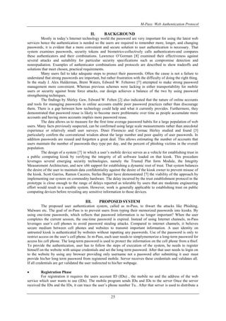 M-Pass: Web Authentication Protocol
25
II. BACKGROUND
Mostly in today’s Internet technology world the password are very important for using the latest web
services hence the authentication is needed so the users are required to remember more, longer, and changing
passwords, it is evident that a more convenient and secure solution to user authentication is necessary. That
system examines passwords, security tokens and biometrics-collectively calls authenticators-and compares
these authenticators and their combinations. Lawrence O’Gorman [8] examined their effectiveness against
several attacks and suitability for particular security specifications such as compromise detection and
nonrepudiation. Examples of authenticator combinations and protocols are described to show tradeoffs and
solutions that meet chosen, practical requirements.
Many users fail to take adequate steps to protect their passwords. Often the cause is not a failure to
understand that strong passwords are important, but rather frustration with the difficulty of doing the right thing.
In the study J. Alex Halderman, Brent Waters, Edward W. Feltenwe [7] attempted to make strong password
management more convenient. Whereas previous schemes were lacking in either transportability for mobile
users or security against brute force attacks, our design achieves a balance of the two by using password
strengthening techniques.
The findings by Shirley Gaw, Edward W. Felten [2] also indicated that the nature of online accounts
and tools for managing passwords in online accounts enable poor password practices rather than discourage
them. There is a gap between how technology could help and what it currently provides. Furthermore, they
demonstrated that password reuse is likely to become more problematic over time as people accumulate more
accounts and having more accounts implies more password reuse.
The data allows us to measure for the first time average password habits for a large population of web
users. Many facts previously suspected, can be confirmed using large scale measurements rather than anecdotal
experience or relatively small user surveys. Dinei Florencio and Cormac Herley studied and found [3]
particularly confirm the conventional wisdom about the large number and poor quality of user passwords. In
addition passwords are reused and forgotten a great deal. This allows estimating the number of accounts that
users maintain the number of passwords they type per day, and the percent of phishing victims in the overall
population.
The design of a system [7] in which a user’s mobile device serves as a vehicle for establishing trust in
a public computing kiosk by verifying the integrity of all software loaded on that kiosk. This procedure
leverages several emerging security technologies, namely the Trusted Plat form Module, the Integrity
Measurement Architecture, and new x86 support for establishing a dynamic root of trust. That system balances
the desire of the user to maintain data confidentiality against the desire of the kiosk owner to prevent misuse of
the kiosk. Scott Garriss, Ramon Caceres, Stefan Berger have demonstrated [7] the viability of the approach by
implementing our system on commodity hardware. The delay incurred by the trust establishment protocol in the
prototype is close enough to the range of delays reported as tolerable by users that are moderate engineering
effort would result in a useable system. However, work is generally applicable to establishing trust on public
computing devices before revealing any sensitive information to those devices.
III. PROPOSED SYSTEM
The proposed user authentication system, called as m-Pass, to thwart the attacks like Phishing,
Malware etc. The goal of m-Pass is to prevent users from typing their memorized passwords into kiosks. By
using one-time passwords, which reflects that password information is no longer important? When the user
completes the current session, the one-time password is expired. Instead of using Internet channels, m-Pass
leverages user’s cell phones to avoid password stealing attacks. Compared to internet channels, it believes
secure medium between cell phones and websites to transmit important information. A user identity on
untrusted kiosk is authenticated by websites without inputting any passwords. Use of the password is only to
restrict access on the user’s cell phone. In m-Pass, each user needs to simplymemorize a long-term password for
access his cell phone. The long-term password is used to protect the information on the cell phone from a thief.
To provide the authentication, user has to follow the steps of execution of the system, he needs to register
himself on the website with unique credentials and set the long term password. After that user needs to login on
to the website by using any browser providing only username not a password after submitting it user must
provide his/her long term password from registered mobile. Server receives these credentials and validates all.
If all credentials are get validated the user redirected to his/her webpage.
 Registration Phase
For registration it requires the users account ID (IDu) , the mobile no and the address of the web
service which user wants to use (IDs). The mobile program sends IDu and IDs to the server Once the server
received the IDu and the IDs, it can trace the user’s phone number Tu.. After that server is used to distribute a
 