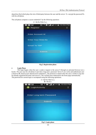 M-Pass: Web Authentication Protocol
26
shared key Ksd which plays the role of third-party between the user and the server. To encrypt the password Pu
with his cell phone.
The cell phone computes a secret credential C by the following operation:
C= H( Pu ǁ IDs ǁ ø ).
Fig.2. Registration phase
 Login Phase
The login begins when the user u sends a request to the server S through an untrusted browser (on a
kiosk). The user uses his cell phone to provide a long term password. Server S can verify and authenticate user
u based on δi, based on pre shared secret credential C, The protocol is started when the user u wishes to log into
his already registered favourite web server S. The verified users redirected to the home page automatically.
The password for current login is recomputed using the following operations:
C= H( Pu ǁ IDs ǁ ø ).
δi= Hn-i(c).
Fig.3. Login phase
 