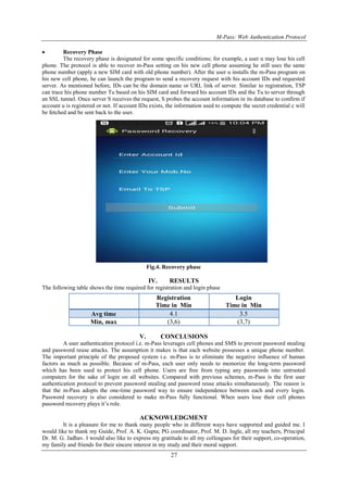 M-Pass: Web Authentication Protocol
27
 Recovery Phase
The recovery phase is designated for some specific conditions; for example, a user u may lose his cell
phone. The protocol is able to recover m-Pass setting on his new cell phone assuming he still uses the same
phone number (apply a new SIM card with old phone number). After the user u installs the m-Pass program on
his new cell phone, he can launch the program to send a recovery request with his account IDs and requested
server. As mentioned before, IDs can be the domain name or URL link of server. Similar to registration, TSP
can trace his phone number Tu based on his SIM card and forward his account IDs and the Tu to server through
an SSL tunnel. Once server S receives the request, S probes the account information in its database to confirm if
account u is registered or not. If account IDu exists, the information used to compute the secret credential c will
be fetched and be sent back to the user.
Fig.4. Recovery phase
IV. RESULTS
The following table shows the time required for registration and login phase
V. CONCLUSIONS
A user authentication protocol i.e. m-Pass leverages cell phones and SMS to prevent password stealing
and password reuse attacks. The assumption it makes is that each website possesses a unique phone number.
The important principle of the proposed system i.e. m-Pass is to eliminate the negative influence of human
factors as much as possible. Because of m-Pass, each user only needs to memorize the long-term password
which has been used to protect his cell phone. Users are free from typing any passwords into untrusted
computers for the sake of login on all websites. Compared with previous schemes, m-Pass is the first user
authentication protocol to prevent password stealing and password reuse attacks simultaneously. The reason is
that the m-Pass adopts the one-time password way to ensure independence between each and every login.
Password recovery is also considered to make m-Pass fully functional. When users lose their cell phones
password recovery plays it’s role.
ACKNOWLEDGMENT
It is a pleasure for me to thank many people who in different ways have supported and guided me. I
would like to thank my Guide, Prof. A. K. Gupta; PG coordinator, Prof. M. D. Ingle, all my teachers, Principal
Dr. M. G. Jadhav. I would also like to express my gratitude to all my colleagues for their support, co-operation,
my family and friends for their sincere interest in my study and their moral support.
Registration
Time in Min
Login
Time in Min
Avg time 4.1 3.5
Min, max (3,6) (3,7)
 