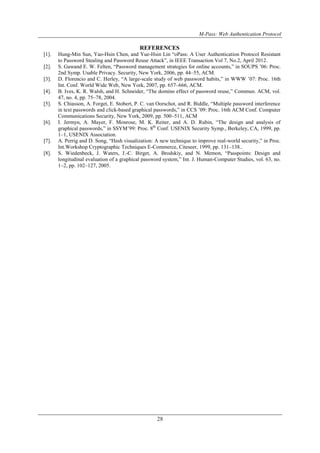 M-Pass: Web Authentication Protocol
28
REFERENCES
[1]. Hung-Min Sun, Yao-Hsin Chen, and Yue-Hsin Lin “oPass: A User Authentication Protocol Resistant
to Password Stealing and Password Reuse Attack”, in IEEE Transaction Vol 7, No.2, April 2012.
[2]. S. Gawand E. W. Felten, “Password management strategies for online accounts,” in SOUPS ’06: Proc.
2nd Symp. Usable Privacy. Security, New York, 2006, pp. 44–55, ACM.
[3]. D. Florencio and C. Herley, “A large-scale study of web password habits,” in WWW ’07: Proc. 16th
Int. Conf. World Wide Web, New York, 2007, pp. 657–666, ACM.
[4]. B. Ives, K. R. Walsh, and H. Schneider, “The domino effect of password reuse,” Commun. ACM, vol.
47, no. 4, pp. 75–78, 2004.
[5]. S. Chiasson, A. Forget, E. Stobert, P. C. van Oorschot, and R. Biddle, “Multiple password interference
in text passwords and click-based graphical passwords,” in CCS ’09: Proc. 16th ACM Conf. Computer
Communications Security, New York, 2009, pp. 500–511, ACM
[6]. I. Jermyn, A. Mayer, F. Monrose, M. K. Reiter, and A. D. Rubin, “The design and analysis of
graphical passwords,” in SSYM’99: Proc. 8th
Conf. USENIX Security Symp., Berkeley, CA, 1999, pp.
1–1, USENIX Association.
[7]. A. Perrig and D. Song, “Hash visualization: A new technique to improve real-world security,” in Proc.
Int.Workshop Cryptographic Techniques E-Commerce, Citeseer, 1999, pp. 131–138..
[8]. S. Wiedenbeck, J. Waters, J.-C. Birget, A. Brodskiy, and N. Memon, “Passpoints: Design and
longitudinal evaluation of a graphical password system,” Int. J. Human-Computer Studies, vol. 63, no.
1–2, pp. 102–127, 2005.
 