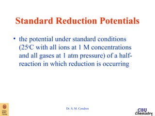 Standard Reduction Potentials 
• the potential under standard conditions 
(25oC with all ions at 1 M concentrations 
and all gases at 1 atm pressure) of a half-reaction 
in which reduction is occurring 
Dr. S. M. Condren 
 