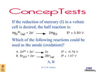 If the reduction of mercury (I) in a voltaic 
cell is desired, the half reaction is: 
Which of the following reactions could be 
used as the anode (oxidation)? 
A, B 
Dr. S. M. Condren 
 