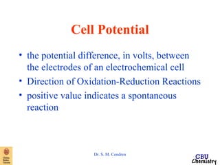 Cell Potential 
• the potential difference, in volts, between 
the electrodes of an electrochemical cell 
• Direction of Oxidation-Reduction Reactions 
• positive value indicates a spontaneous 
reaction 
Dr. S. M. Condren 
 