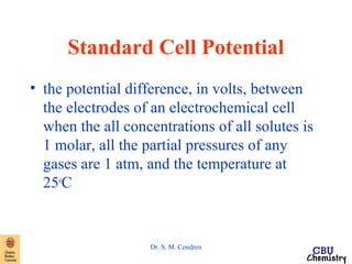 Standard Cell Potential 
• the potential difference, in volts, between 
the electrodes of an electrochemical cell 
when the all concentrations of all solutes is 
1 molar, all the partial pressures of any 
gases are 1 atm, and the temperature at 
25oC 
Dr. S. M. Condren 
 