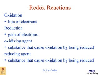 Redox Reactions 
Oxidation 
• loss of electrons 
Reduction 
• gain of electrons 
oxidizing agent 
• substance that cause oxidation by being reduced 
reducing agent 
• substance that cause oxidation by being reduced 
Dr. S. M. Condren 
 