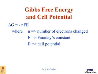 Gibbs Free Energy 
and Cell Potential 
DG = - nFE 
where n => number of electrons changed 
F => Faraday’s constant 
E => cell potential 
Dr. S. M. Condren 
 