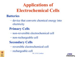 Applications of 
Electrochemical Cells 
Batteries 
– device that converts chemical energy into 
electricity 
Primary Cells 
– non-reversible electrochemical cell 
– non-rechargeable cell 
Secondary Cells 
– reversible electrochemical cell 
– rechargeable cell 
Dr. S. M. Condren 
 