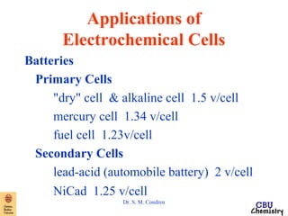 Applications of 
Electrochemical Cells 
Dr. S. M. Condren 
Batteries 
Primary Cells 
"dry" cell & alkaline cell 1.5 v/cell 
mercury cell 1.34 v/cell 
fuel cell 1.23v/cell 
Secondary Cells 
lead-acid (automobile battery) 2 v/cell 
NiCad 1.25 v/cell 
 