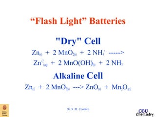 “Flash Light” Batteries 
"Dry" Cell 
Zn(s) + 2 MnO2(s) + 2 NH4 
Dr. S. M. Condren 
+ -----> 
Zn+2 
(aq) + 2 MnO(OH)(s) + 2 NH3 
Alkaline Cell 
Zn(s) + 2 MnO2(s) ---> ZnO(s) + Mn2O3(s) 
 