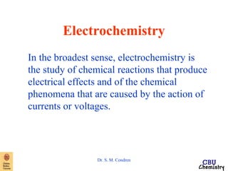 Electrochemistry 
In the broadest sense, electrochemistry is 
the study of chemical reactions that produce 
electrical effects and of the chemical 
phenomena that are caused by the action of 
currents or voltages. 
Dr. S. M. Condren 
 
