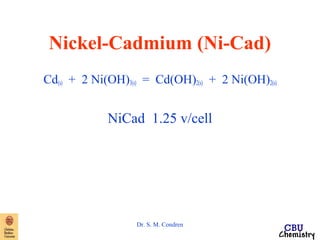 Nickel-Cadmium (Ni-Cad) 
Cd(s) + 2 Ni(OH)3(s) = Cd(OH)2(s) + 2 Ni(OH)2(s) 
NiCad 1.25 v/cell 
Dr. S. M. Condren 
 