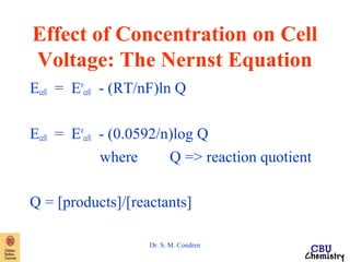 Effect of Concentration on Cell 
Voltage: The Nernst Equation 
Ecell = Eo 
cell - (RT/nF)ln Q 
Ecell = Eo 
cell - (0.0592/n)log Q 
where Q => reaction quotient 
Q = [products]/[reactants] 
Dr. S. M. Condren 
 