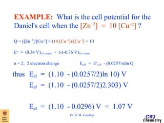 EXAMPLE: What is the cell potential for the 
Daniel's cell when the [Zn+2] = 10 [Cu+2] ? 
Q = ([Zn+2]/[Cu+2] = (10 [Cu+2])/[Cu+2] = 10 
Eo = (0.34 V)Cu couple + (-(-0.76 V)Zn couple 
n = 2, 2 electron change Ecell = Eo 
cell - (0.0257/n)ln Q 
thus Ecell = (1.10 - (0.0257/2)ln 10) V 
Ecell = (1.10 - (0.0257/2)2.303) V 
Ecell = (1.10 - 0.0296) V = 1.07 V 
Dr. S. M. Condren 
 