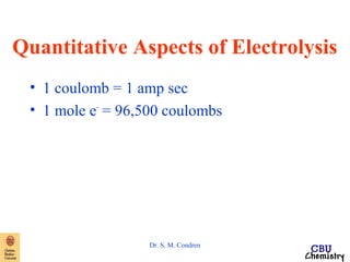 Quantitative Aspects of Electrolysis 
• 1 coulomb = 1 amp sec 
• 1 mole e- = 96,500 coulombs 
Dr. S. M. Condren 
 