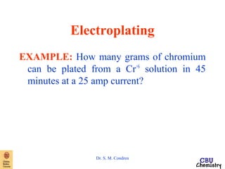 Electroplating 
EXAMPLE: How many grams of chromium 
can be plated from a Cr+6 solution in 45 
minutes at a 25 amp current? 
Dr. S. M. Condren 
 
